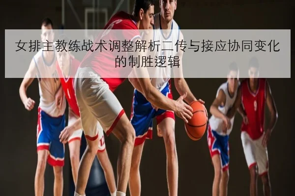 女排主教练战术调整解析二传与接应协同变化的制胜逻辑